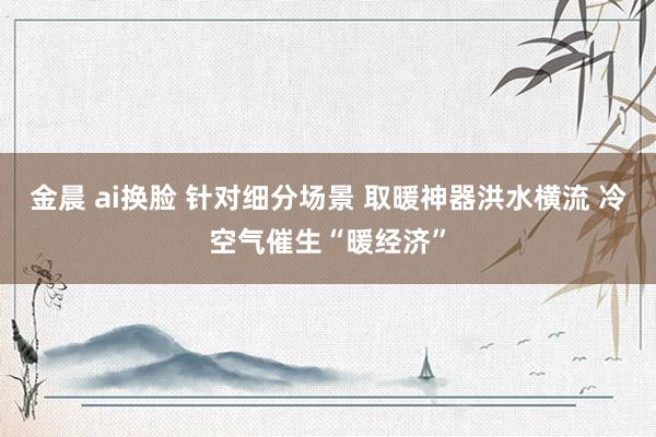 金晨 ai换脸 针对细分场景 取暖神器洪水横流 冷空气催生“暖经济”