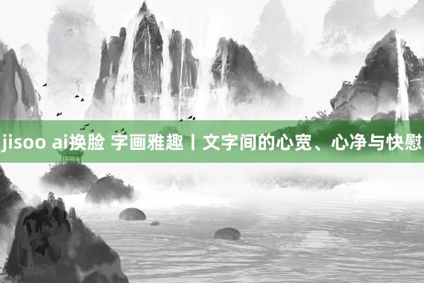 jisoo ai换脸 字画雅趣丨文字间的心宽、心净与快慰