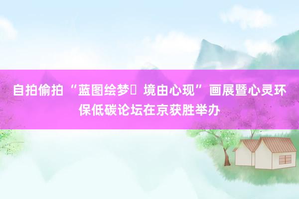 自拍偷拍 “蓝图绘梦・境由心现” 画展暨心灵环保低碳论坛在京获胜举办