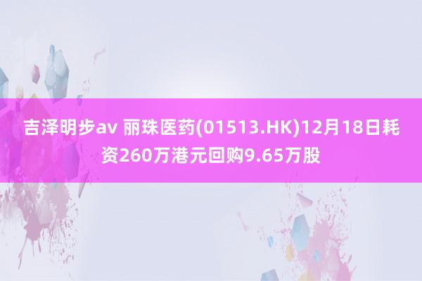 吉泽明步av 丽珠医药(01513.HK)12月18日耗资260万港元回购9.65万股