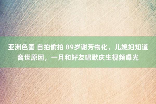 亚洲色图 自拍偷拍 89岁谢芳物化，儿媳妇知道离世原因，一月和好友唱歌庆生视频曝光