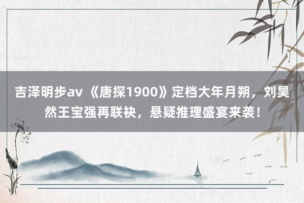 吉泽明步av 《唐探1900》定档大年月朔，刘昊然王宝强再联袂，悬疑推理盛宴来袭！
