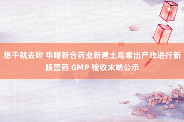 想干就去吻 华曙新合药业新建土霉素出产线进行新版兽药 GMP 验收末端公示