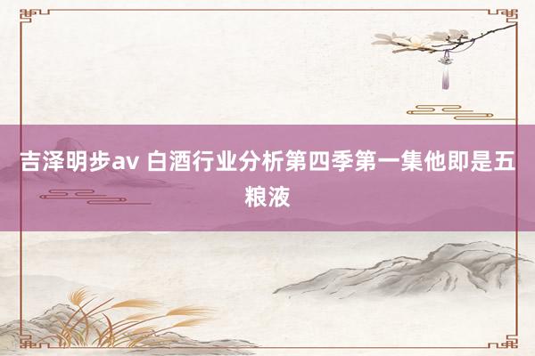 吉泽明步av 白酒行业分析第四季第一集他即是五粮液