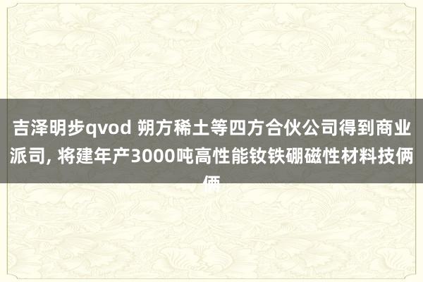 吉泽明步qvod 朔方稀土等四方合伙公司得到商业派司， 将建年产3000吨高性能钕铁硼磁性材料技俩
