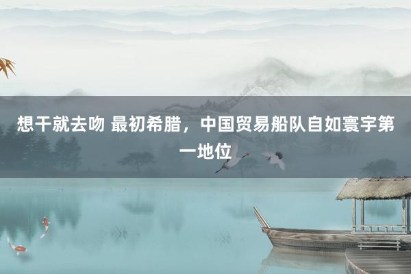 想干就去吻 最初希腊，中国贸易船队自如寰宇第一地位