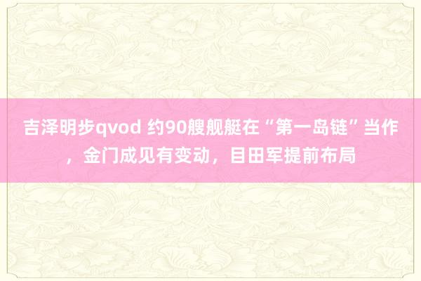 吉泽明步qvod 约90艘舰艇在“第一岛链”当作，金门成见有变动，目田军提前布局