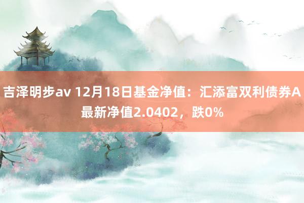 吉泽明步av 12月18日基金净值：汇添富双利债券A最新净值2.0402，跌0%