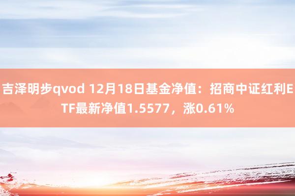 吉泽明步qvod 12月18日基金净值：招商中证红利ETF最新净值1.5577，涨0.61%