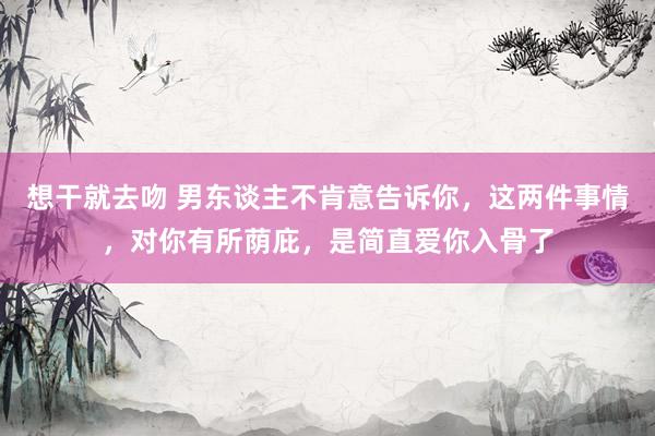 想干就去吻 男东谈主不肯意告诉你，这两件事情，对你有所荫庇，是简直爱你入骨了