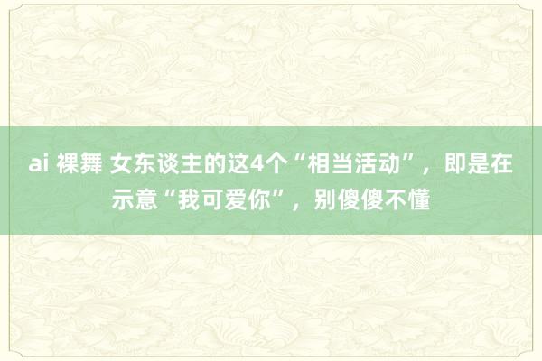ai 裸舞 女东谈主的这4个“相当活动”，即是在示意“我可爱你”，别傻傻不懂