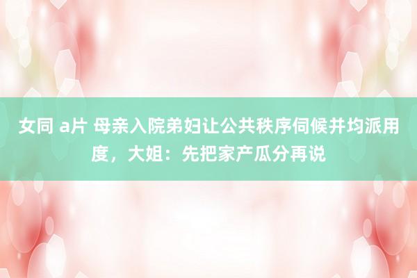 女同 a片 母亲入院弟妇让公共秩序伺候并均派用度，大姐：先把家产瓜分再说