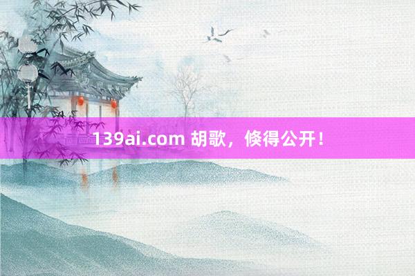 139ai.com 胡歌，倏得公开！