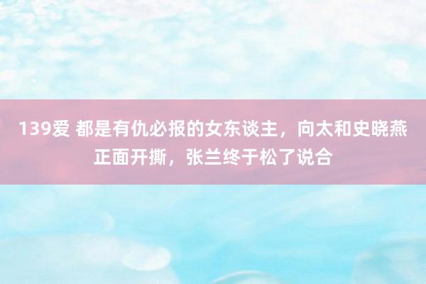 139爱 都是有仇必报的女东谈主，向太和史晓燕正面开撕，张兰终于松了说合