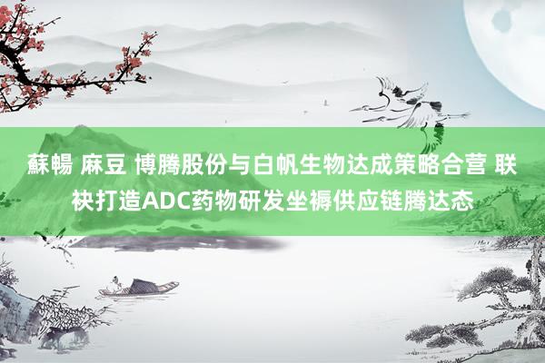 蘇暢 麻豆 博腾股份与白帆生物达成策略合营 联袂打造ADC药物研发坐褥供应链腾达态