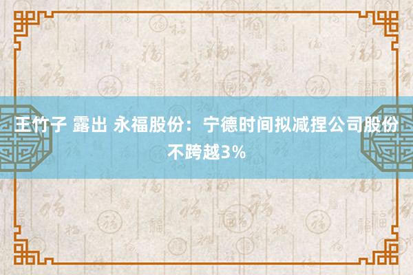 王竹子 露出 永福股份：宁德时间拟减捏公司股份不跨越3%