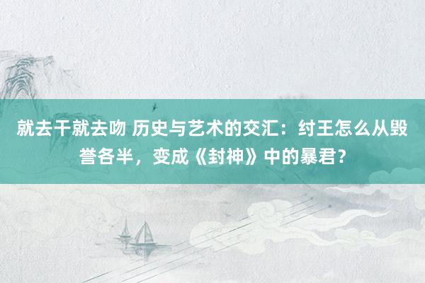 就去干就去吻 历史与艺术的交汇：纣王怎么从毁誉各半，变成《封神》中的暴君？