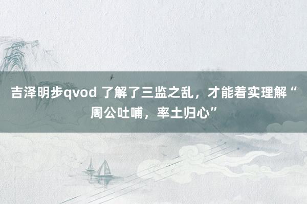 吉泽明步qvod 了解了三监之乱，才能着实理解“周公吐哺，率土归心”