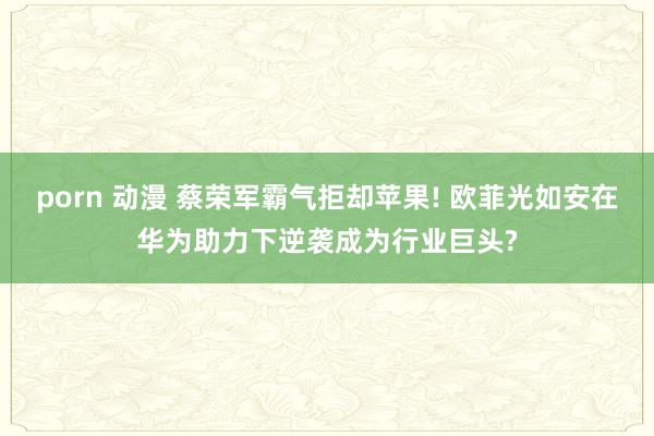 porn 动漫 蔡荣军霸气拒却苹果! 欧菲光如安在华为助力下逆袭成为行业巨头?