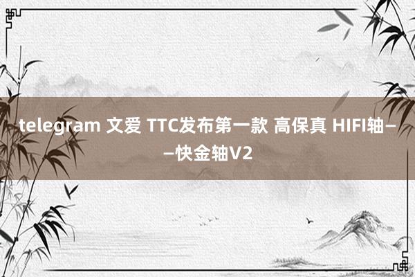 telegram 文爱 TTC发布第一款 高保真 HIFI轴——快金轴V2