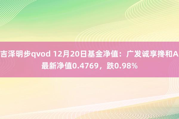 吉泽明步qvod 12月20日基金净值：广发诚享搀和A最新净值0.4769，跌0.98%