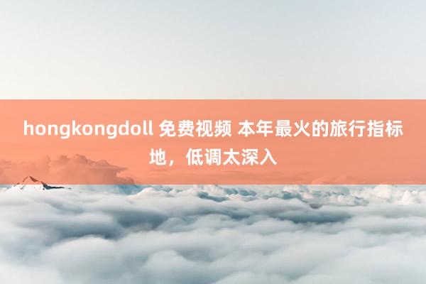 hongkongdoll 免费视频 本年最火的旅行指标地，低调太深入