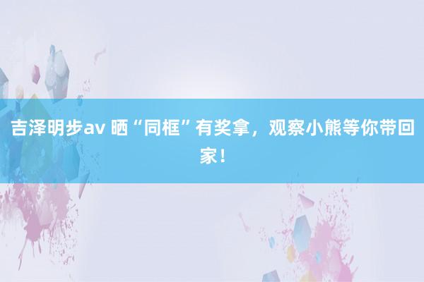 吉泽明步av 晒“同框”有奖拿，观察小熊等你带回家！