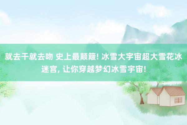 就去干就去吻 史上最颠簸! 冰雪大宇宙超大雪花冰迷宫， 让你穿越梦幻冰雪宇宙!