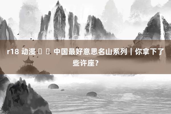r18 动漫 ⛰️中国最好意思名山系列｜你拿下了些许座？