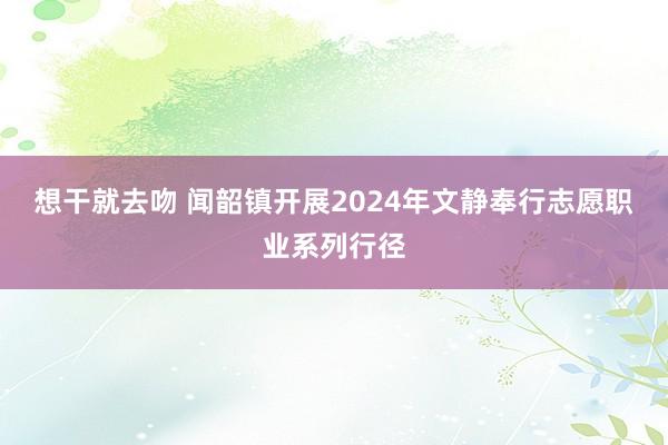 想干就去吻 闻韶镇开展2024年文静奉行志愿职业系列行径