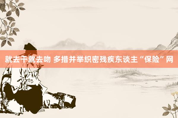 就去干就去吻 多措并举织密残疾东谈主“保险”网