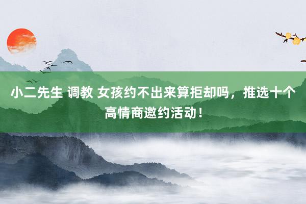 小二先生 调教 女孩约不出来算拒却吗，推选十个高情商邀约活动！