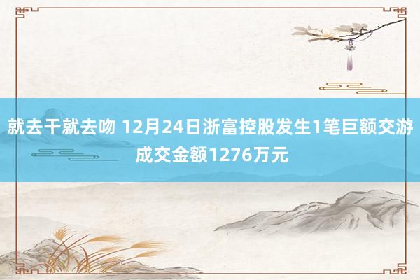 就去干就去吻 12月24日浙富控股发生1笔巨额交游 成交金额1276万元