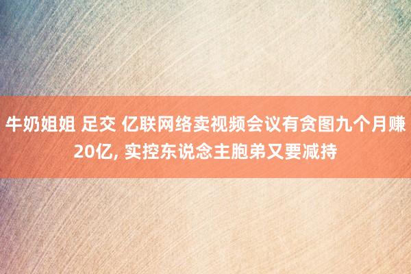 牛奶姐姐 足交 亿联网络卖视频会议有贪图九个月赚20亿， 实控东说念主胞弟又要减持