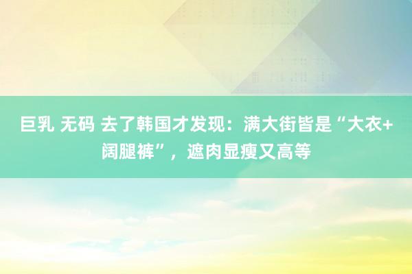 巨乳 无码 去了韩国才发现：满大街皆是“大衣+阔腿裤”，遮肉显瘦又高等