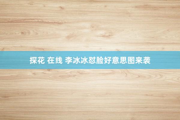 探花 在线 李冰冰怼脸好意思图来袭