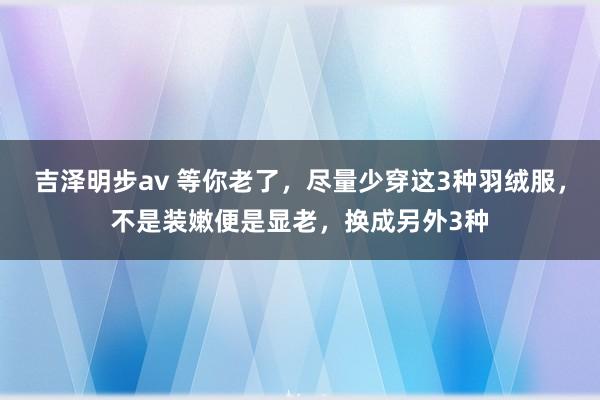 吉泽明步av 等你老了，尽量少穿这3种羽绒服，不是装嫩便是显老，换成另外3种