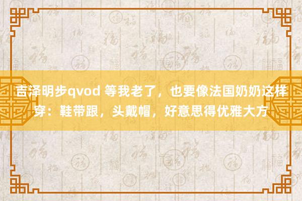 吉泽明步qvod 等我老了，也要像法国奶奶这样穿：鞋带跟，头戴帽，好意思得优雅大方
