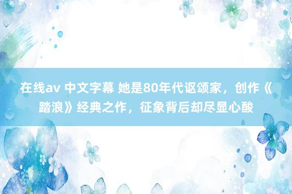 在线av 中文字幕 她是80年代讴颂家，创作《踏浪》经典之作，征象背后却尽显心酸