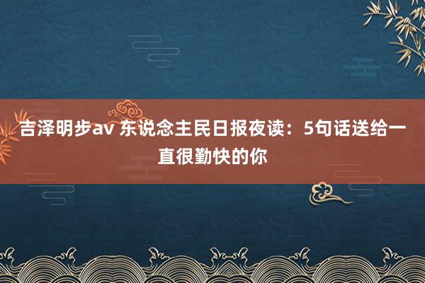 吉泽明步av 东说念主民日报夜读：5句话送给一直很勤快的你