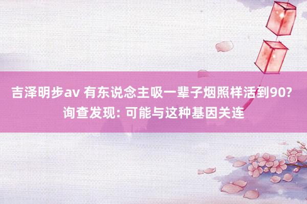 吉泽明步av 有东说念主吸一辈子烟照样活到90? 询查发现: 可能与这种基因关连