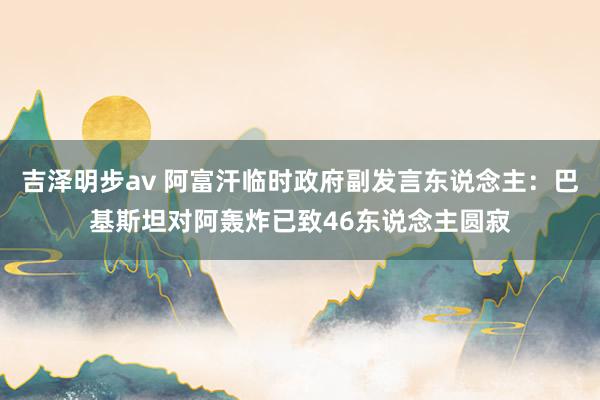 吉泽明步av 阿富汗临时政府副发言东说念主:巴基斯坦对阿轰炸已致46东说念主圆寂
