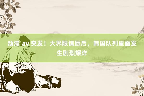动漫 av 突发！大界限请愿后，韩国队列里面发生剧烈爆炸