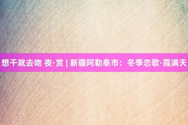 想干就去吻 夜·赏 | 新疆阿勒泰市：冬季恋歌·霞满天