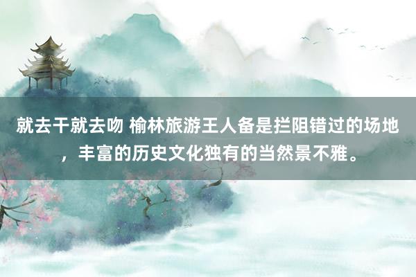 就去干就去吻 榆林旅游王人备是拦阻错过的场地，丰富的历史文化独有的当然景不雅。