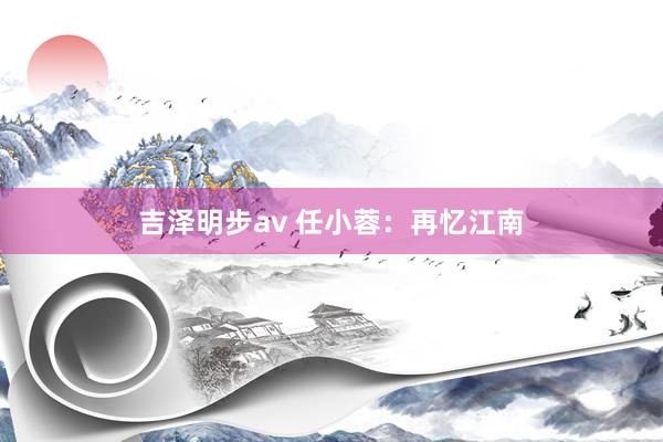 吉泽明步av 任小蓉：再忆江南
