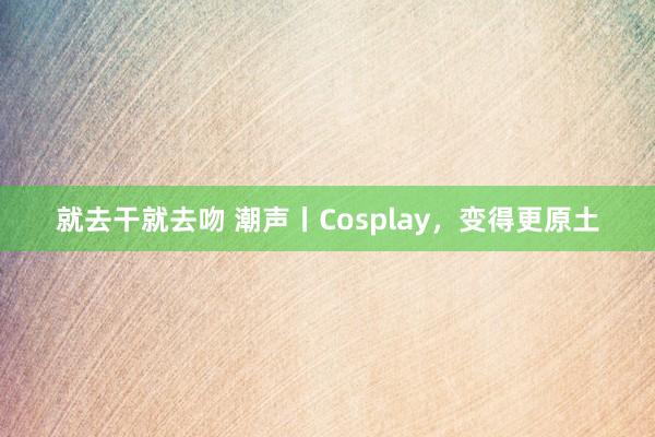 就去干就去吻 潮声丨Cosplay，变得更原土