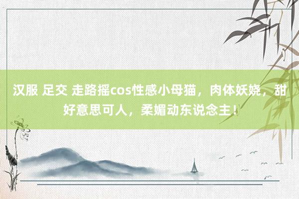 汉服 足交 走路摇cos性感小母猫，肉体妖娆，甜好意思可人，柔媚动东说念主！