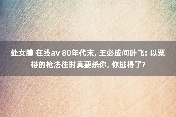 处女膜 在线av 80年代末， 王必成问叶飞: 以粟裕的枪法往时真要杀你， 你逃得了?