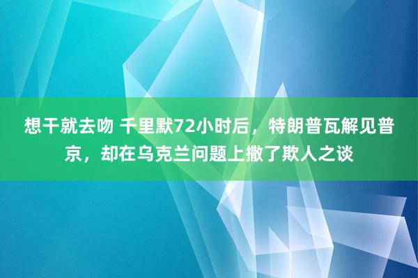 想干就去吻 千里默72小时后，特朗普瓦解见普京，却在乌克兰问题上撒了欺人之谈
